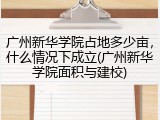 广州新华学院占地多少亩，什么情况下成立(广州新华学院面积与建校)