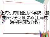 上海东海职业技术学院一般要多少分才能录取(上海东海学院录取分数)