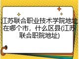 江苏联合职业技术学院地址在哪个市，什么区县(江苏联合职院地址)