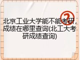 北京工业大学能不能考研，成绩在哪里查询(北工大考研成绩查询)