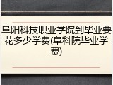 阜阳科技职业学院到毕业要花多少学费(阜科院毕业学费)