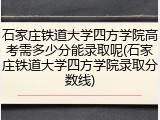 石家庄铁道大学四方学院高考需多少分能录取呢(石家庄铁道大学四方学院录取分数线)
