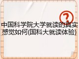 中国科学院大学就读的真实感觉如何(国科大就读体验)