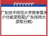 广东技术师范大学高考需多少分能录取呢(广东技师大录取分数)