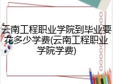 云南工程职业学院到毕业要花多少学费(云南工程职业学院学费)