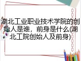 湖北工业职业技术学院的创始人是谁，前身是什么(湖北工院创始人及前身)