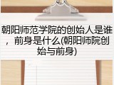朝阳师范学院的创始人是谁，前身是什么(朝阳师院创始与前身)