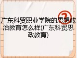 广东科贸职业学院的思想政治教育怎么样(广东科贸思政教育)
