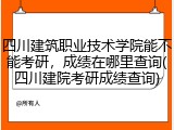 四川建筑职业技术学院能不能考研，成绩在哪里查询(四川建院考研成绩查询)