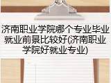 济南职业学院哪个专业毕业就业前景比较好(济南职业学院好就业专业)