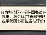 共青科技职业学院图书馆在哪里，怎么样(共青科技职业学院图书馆位置与评价)