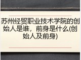 苏州经贸职业技术学院的创始人是谁，前身是什么(创始人及前身)