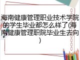 海南健康管理职业技术学院的学生毕业都怎么样了(海南健康管理职院毕业生去向)
