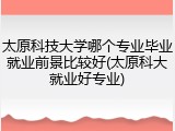 太原科技大学哪个专业毕业就业前景比较好(太原科大就业好专业)
