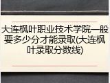 大连枫叶职业技术学院一般要多少分才能录取(大连枫叶录取分数线)