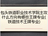 包头铁道职业技术学院主攻什么方向有哪些王牌专业(铁道技术王牌专业)