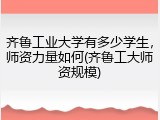 齐鲁工业大学有多少学生，师资力量如何(齐鲁工大师资规模)
