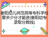 衡阳幼儿师范高等专科学校要多少分才能进(衡阳幼专录取分数线)
