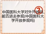 中国医科大学对外开放吗，能否进去参观(中国医科大学开放参观吗)