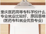重庆医药高等专科学校什么专业就业比较好，原因是啥(医药专科就业优势专业)