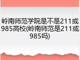 岭南师范学院是不是211或985高校(岭南师范是211或985吗)