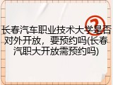长春汽车职业技术大学是否对外开放，要预约吗(长春汽职大开放需预约吗)