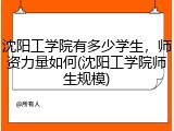 沈阳工学院有多少学生，师资力量如何(沈阳工学院师生规模)