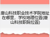 唐山科技职业技术学院地址在哪里，学校地理位置(唐山科技职院位置)