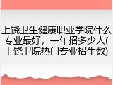 上饶卫生健康职业学院什么专业最好，一年招多少人(上饶卫院热门专业招生数)
