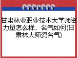 甘肃林业职业技术大学师资力量怎么样，名气如何(甘肃林大师资名气)