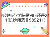 长沙师范学院是985还是211(长沙师范非985211)