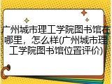 广州城市理工学院图书馆在哪里，怎么样(广州城市理工学院图书馆位置评价)