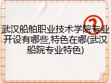 武汉船舶职业技术学院专业开设有哪些,特色在哪(武汉船院专业特色)