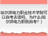 哈尔滨电力职业技术学院可以自考去读吗，为什么(哈尔滨电力职院自考？)
