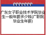 广东女子职业技术学院毕业生一般年薪多少钱(广职院毕业生年薪)