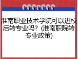 淮南职业技术学院可以进校后转专业吗？(淮南职院转专业政策)