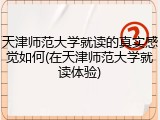 天津师范大学就读的真实感觉如何(在天津师范大学就读体验)