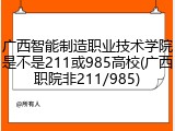 广西智能制造职业技术学院是不是211或985高校(广西职院非211/985)