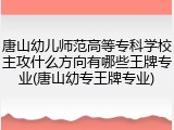 唐山幼儿师范高等专科学校主攻什么方向有哪些王牌专业(唐山幼专王牌专业)
