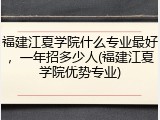 福建江夏学院什么专业最好，一年招多少人(福建江夏学院优势专业)