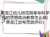 黑龙江幼儿师范高等专科学校的思想政治教育怎么样(黑龙江幼专思政评价)