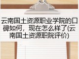 云南国土资源职业学院的口碑如何，现在怎么样了(云南国土资源职院评价)
