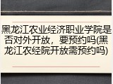黑龙江农业经济职业学院是否对外开放，要预约吗(黑龙江农经院开放需预约吗)