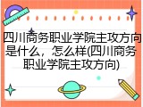 四川商务职业学院主攻方向是什么，怎么样(四川商务职业学院主攻方向)