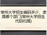 常州大学招生编码多少，隶属哪个部门(常州大学招生代码归属)