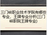 三门峡职业技术学院有哪些专业，王牌专业分析(三门峡职院王牌专业)