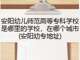安阳幼儿师范高等专科学校是哪里的学校，在哪个城市(安阳幼专地址)