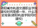 德阳城市轨道交通职业学院建校时间是哪一年，什么历史背景(德阳轨道学院何时建校)