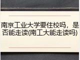南京工业大学要住校吗，是否能走读(南工大能走读吗)