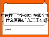 广东理工学院地址在哪个市，什么区县(广东理工在哪)